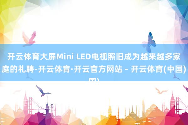 开云体育大屏Mini LED电视照旧成为越来越多家庭的礼聘-开云体育·开云官方网站 - 开云体育(中国)