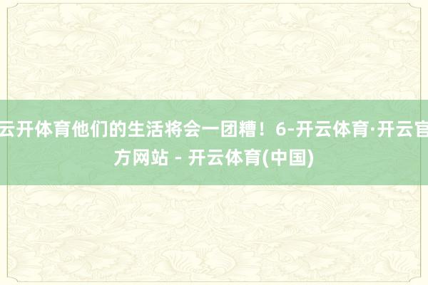 云开体育他们的生活将会一团糟!6-开云体育·开云官方网站 - 开云体育(中国)