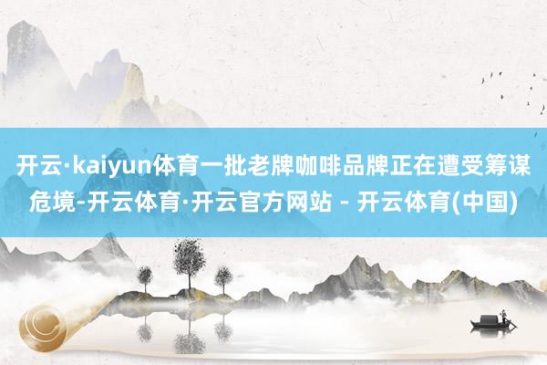 开云·kaiyun体育一批老牌咖啡品牌正在遭受筹谋危境-开云体育·开云官方网站 - 开云体育(中国)