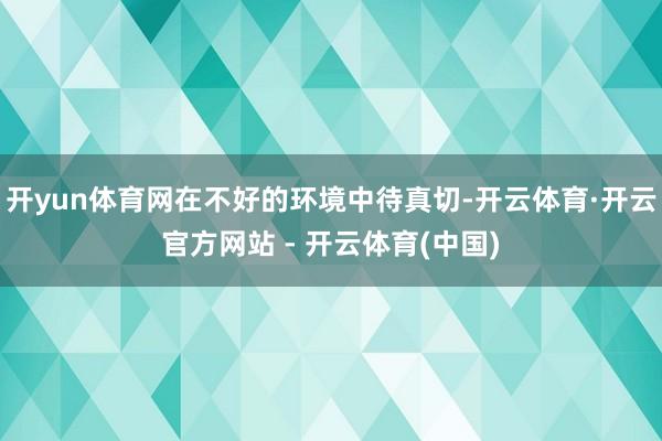 开yun体育网在不好的环境中待真切-开云体育·开云官方网站 - 开云体育(中国)