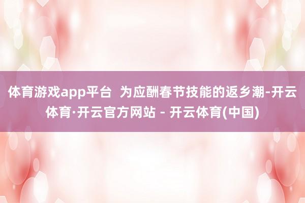 体育游戏app平台  为应酬春节技能的返乡潮-开云体育·开云官方网站 - 开云体育(中国)