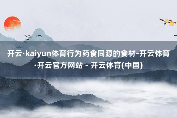 开云·kaiyun体育　　行为药食同源的食材-开云体育·开云官方网站 - 开云体育(中国)
