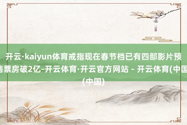 开云·kaiyun体育戒指现在春节档已有四部影片预售票房破2亿-开云体育·开云官方网站 - 开云体育(中国)