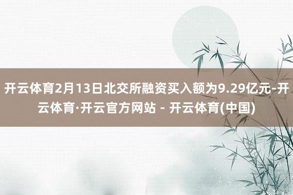 开云体育2月13日北交所融资买入额为9.29亿元-开云体育·开云官方网站 - 开云体育(中国)