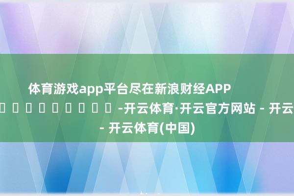体育游戏app平台尽在新浪财经APP            													-开云体育·开云官方网站 - 开云体育(中国)