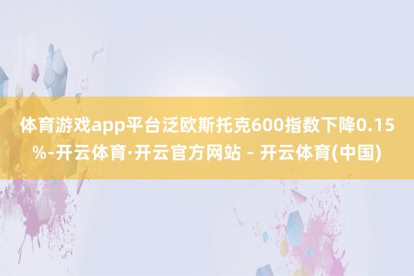 体育游戏app平台　　泛欧斯托克600指数下降0.15%-开云体育·开云官方网站 - 开云体育(中国)