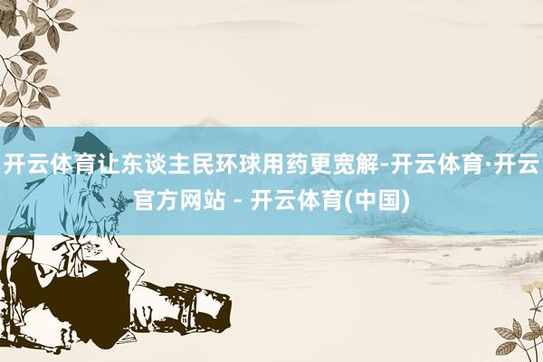 开云体育让东谈主民环球用药更宽解-开云体育·开云官方网站 - 开云体育(中国)