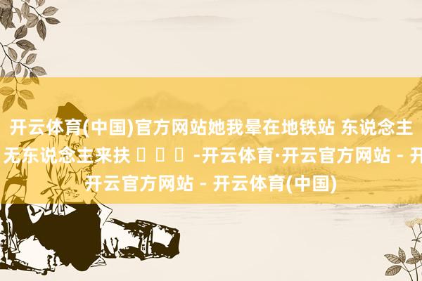 开云体育(中国)官方网站她我晕在地铁站 东说念主来东说念主往 无东说念主来扶 ​​​-开云体育·开云官方网站 - 开云体育(中国)