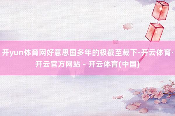 开yun体育网好意思国多年的极截至裁下-开云体育·开云官方网站 - 开云体育(中国)