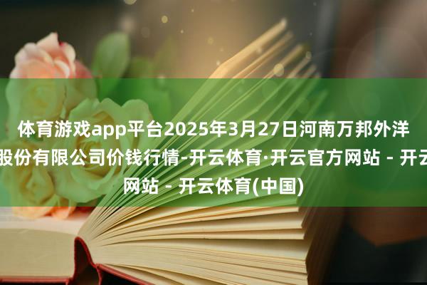 体育游戏app平台2025年3月27日河南万邦外洋农产物物流股份有限公司价钱行情-开云体育·开云官方网站 - 开云体育(中国)