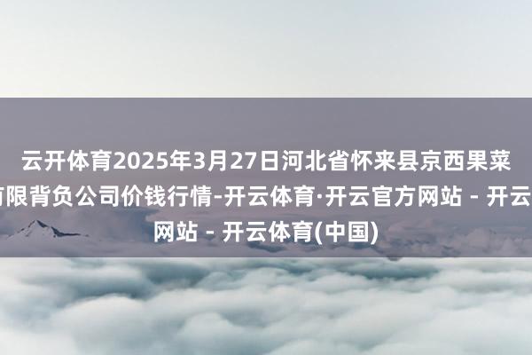 云开体育2025年3月27日河北省怀来县京西果菜批发市集有限背负公司价钱行情-开云体育·开云官方网站 - 开云体育(中国)