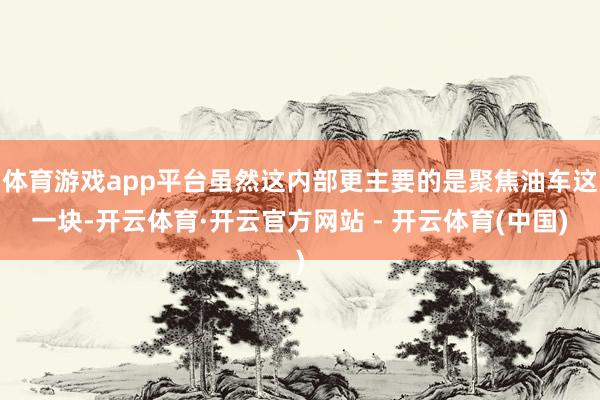 体育游戏app平台虽然这内部更主要的是聚焦油车这一块-开云体育·开云官方网站 - 开云体育(中国)
