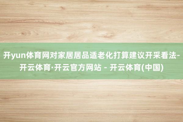 开yun体育网对家居居品适老化打算建议开采看法-开云体育·开云官方网站 - 开云体育(中国)