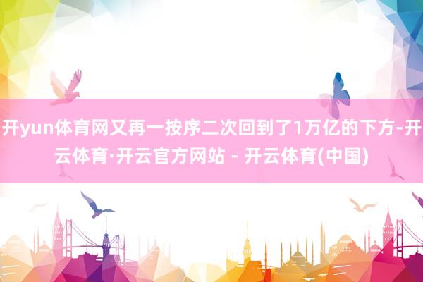 开yun体育网又再一按序二次回到了1万亿的下方-开云体育·开云官方网站 - 开云体育(中国)