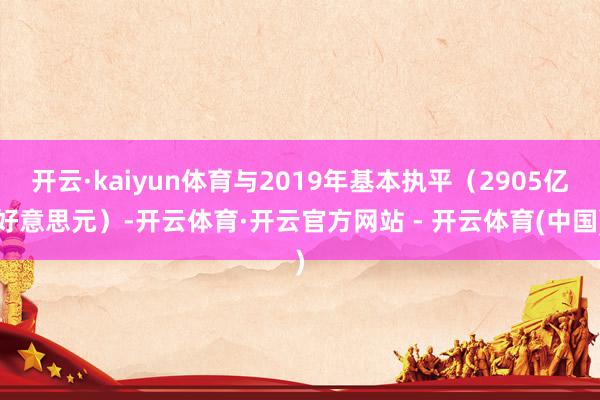 开云·kaiyun体育与2019年基本执平（2905亿好意思元）-开云体育·开云官方网站 - 开云体育(中国)