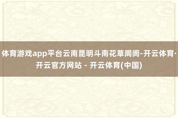 体育游戏app平台云南昆明斗南花草阛阓-开云体育·开云官方网站 - 开云体育(中国)