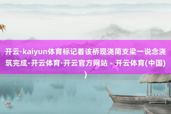 开云·kaiyun体育标记着该桥现浇简支梁一说念浇筑完成-开云体育·开云官方网站 - 开云体育(中国)