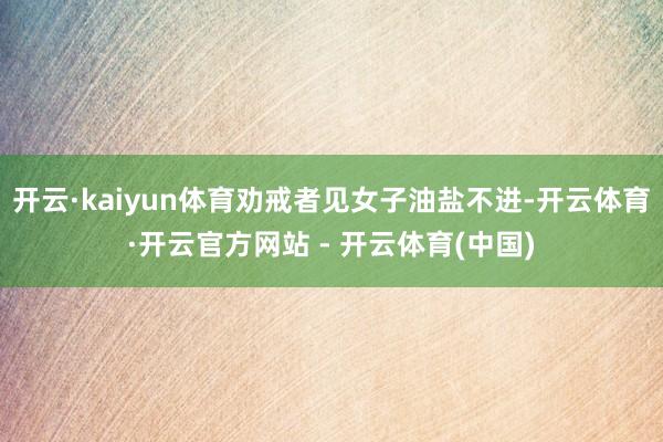 开云·kaiyun体育劝戒者见女子油盐不进-开云体育·开云官方网站 - 开云体育(中国)