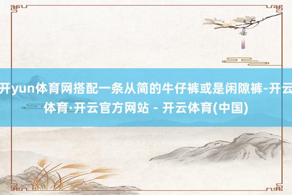开yun体育网搭配一条从简的牛仔裤或是闲隙裤-开云体育·开云官方网站 - 开云体育(中国)