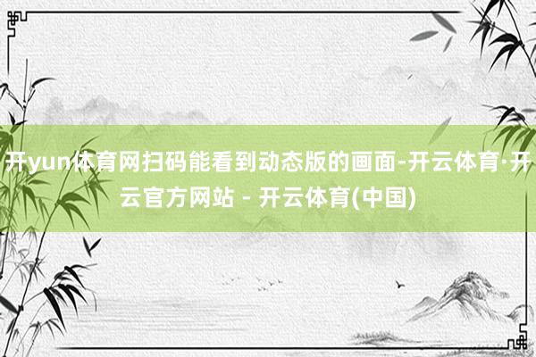 开yun体育网扫码能看到动态版的画面-开云体育·开云官方网站 - 开云体育(中国)