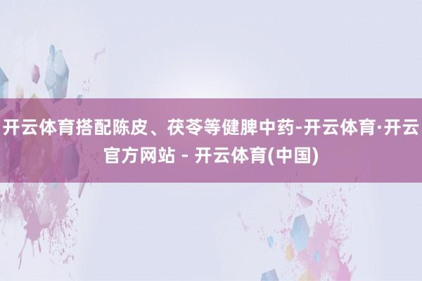 开云体育搭配陈皮、茯苓等健脾中药-开云体育·开云官方网站 - 开云体育(中国)