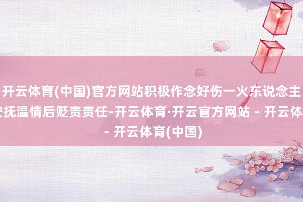 开云体育(中国)官方网站积极作念好伤一火东说念主员家属安抚温情后贬责责任-开云体育·开云官方网站 - 开云体育(中国)