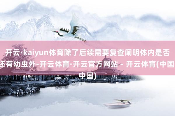 开云·kaiyun体育除了后续需要复查阐明体内是否还有幼虫外-开云体育·开云官方网站 - 开云体育(中国)