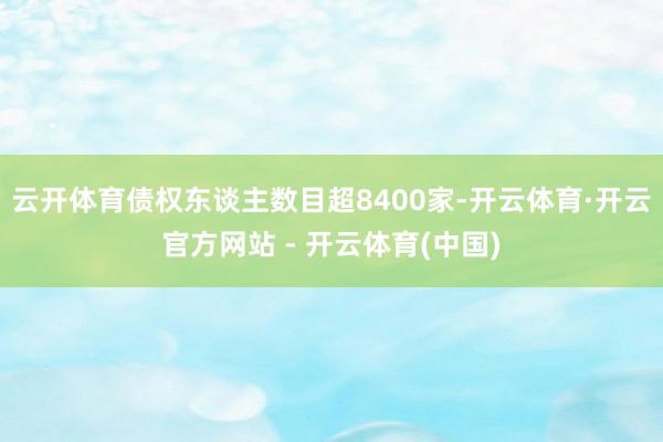 云开体育债权东谈主数目超8400家-开云体育·开云官方网站 - 开云体育(中国)