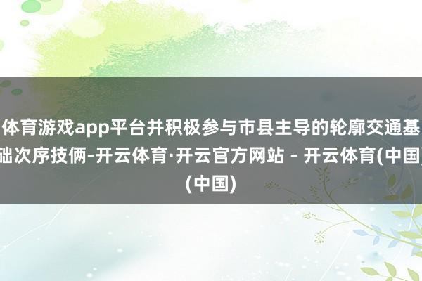 体育游戏app平台并积极参与市县主导的轮廓交通基础次序技俩-开云体育·开云官方网站 - 开云体育(中国)