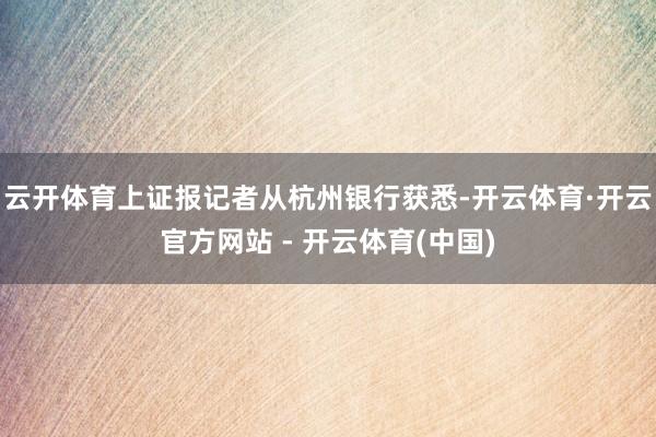 云开体育上证报记者从杭州银行获悉-开云体育·开云官方网站 - 开云体育(中国)