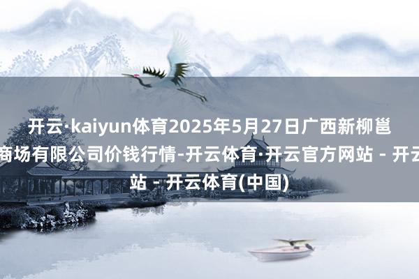 开云·kaiyun体育2025年5月27日广西新柳邕农家具批发商场有限公司价钱行情-开云体育·开云官方网站 - 开云体育(中国)
