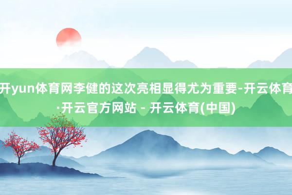 开yun体育网李健的这次亮相显得尤为重要-开云体育·开云官方网站 - 开云体育(中国)
