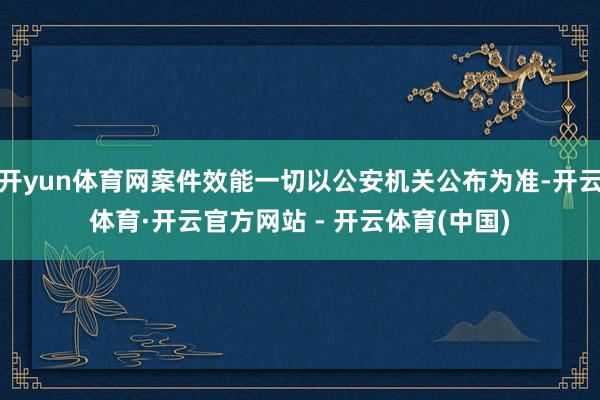 开yun体育网案件效能一切以公安机关公布为准-开云体育·开云官方网站 - 开云体育(中国)