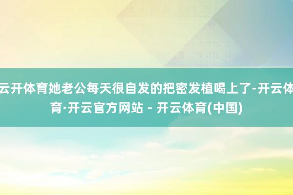 云开体育她老公每天很自发的把密发植喝上了-开云体育·开云官方网站 - 开云体育(中国)