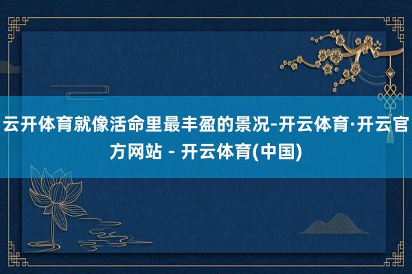 云开体育就像活命里最丰盈的景况-开云体育·开云官方网站 - 开云体育(中国)