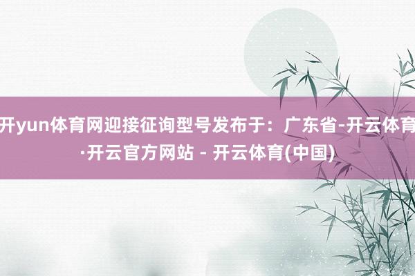 开yun体育网迎接征询型号发布于：广东省-开云体育·开云官方网站 - 开云体育(中国)