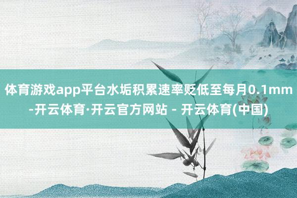 体育游戏app平台水垢积累速率贬低至每月0.1mm-开云体育·开云官方网站 - 开云体育(中国)