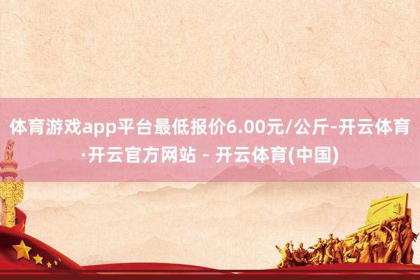 体育游戏app平台最低报价6.00元/公斤-开云体育·开云官方网站 - 开云体育(中国)