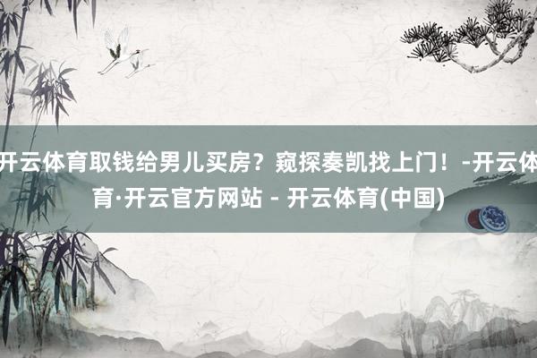 开云体育取钱给男儿买房？窥探奏凯找上门！-开云体育·开云官方网站 - 开云体育(中国)