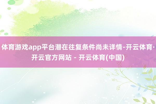 体育游戏app平台潜在往复条件尚未详情-开云体育·开云官方网站 - 开云体育(中国)