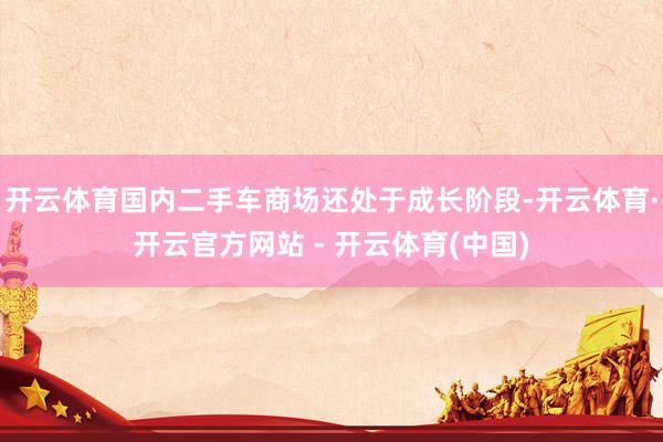 开云体育国内二手车商场还处于成长阶段-开云体育·开云官方网站 - 开云体育(中国)