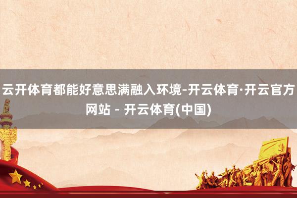 云开体育都能好意思满融入环境-开云体育·开云官方网站 - 开云体育(中国)