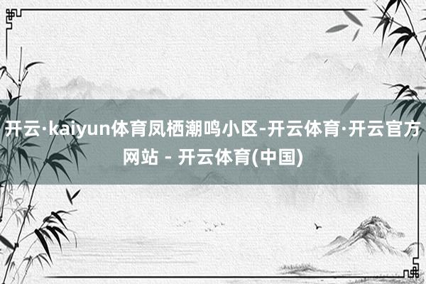 开云·kaiyun体育凤栖潮鸣小区-开云体育·开云官方网站 - 开云体育(中国)