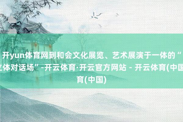 开yun体育网到和会文化展览、艺术展演于一体的“立体对话场”-开云体育·开云官方网站 - 开云体育(中国)
