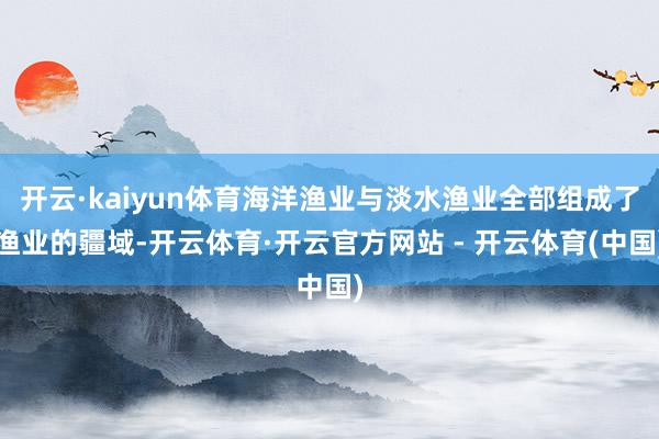 开云·kaiyun体育海洋渔业与淡水渔业全部组成了渔业的疆域-开云体育·开云官方网站 - 开云体育(中国)