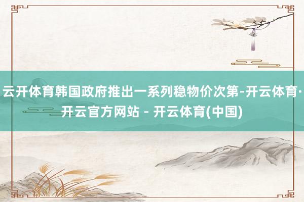 云开体育韩国政府推出一系列稳物价次第-开云体育·开云官方网站 - 开云体育(中国)