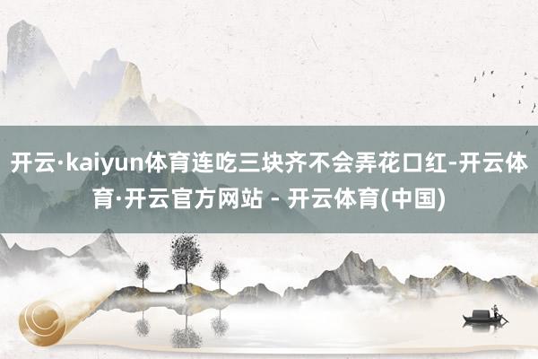 开云·kaiyun体育连吃三块齐不会弄花口红-开云体育·开云官方网站 - 开云体育(中国)