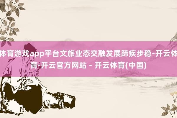 体育游戏app平台文旅业态交融发展蹄疾步稳-开云体育·开云官方网站 - 开云体育(中国)