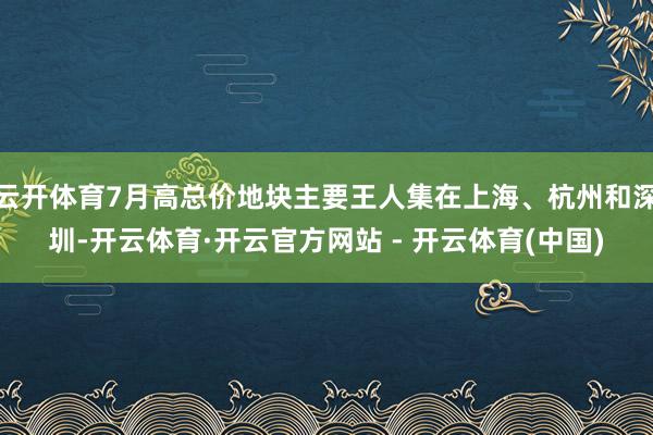 云开体育7月高总价地块主要王人集在上海、杭州和深圳-开云体育·开云官方网站 - 开云体育(中国)