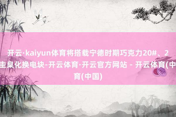 开云·kaiyun体育将搭载宁德时期巧克力20#、25#圭臬化换电块-开云体育·开云官方网站 - 开云体育(中国)